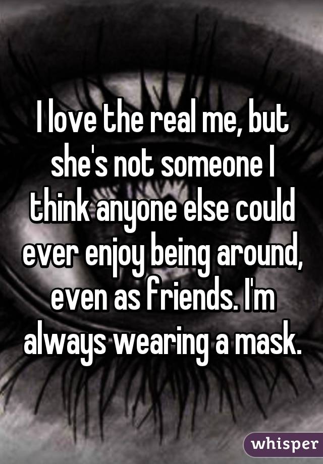 I love the real me, but she's not someone I think anyone else could ever enjoy being around, even as friends. I'm always wearing a mask.