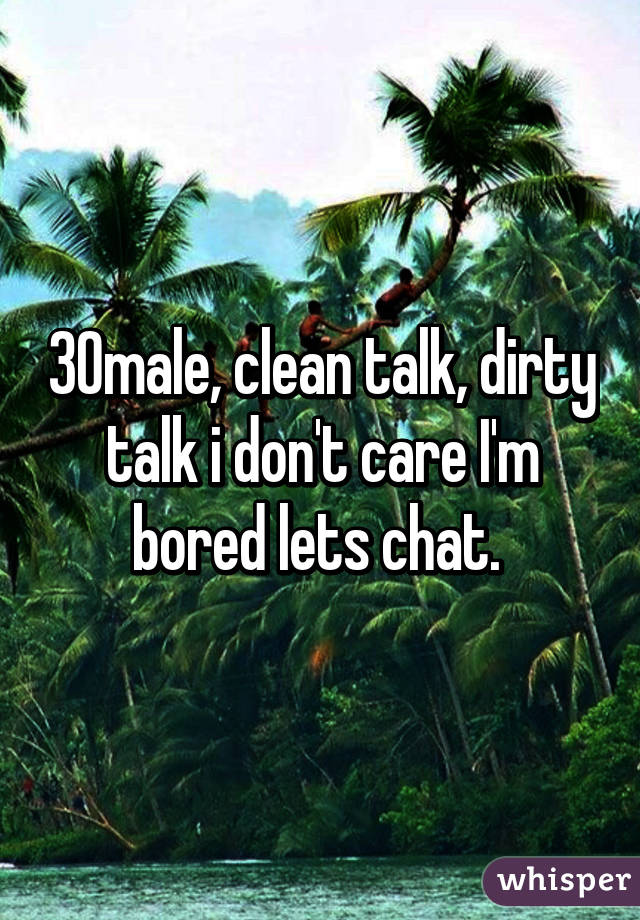 30male, clean talk, dirty talk i don't care I'm bored lets chat. 