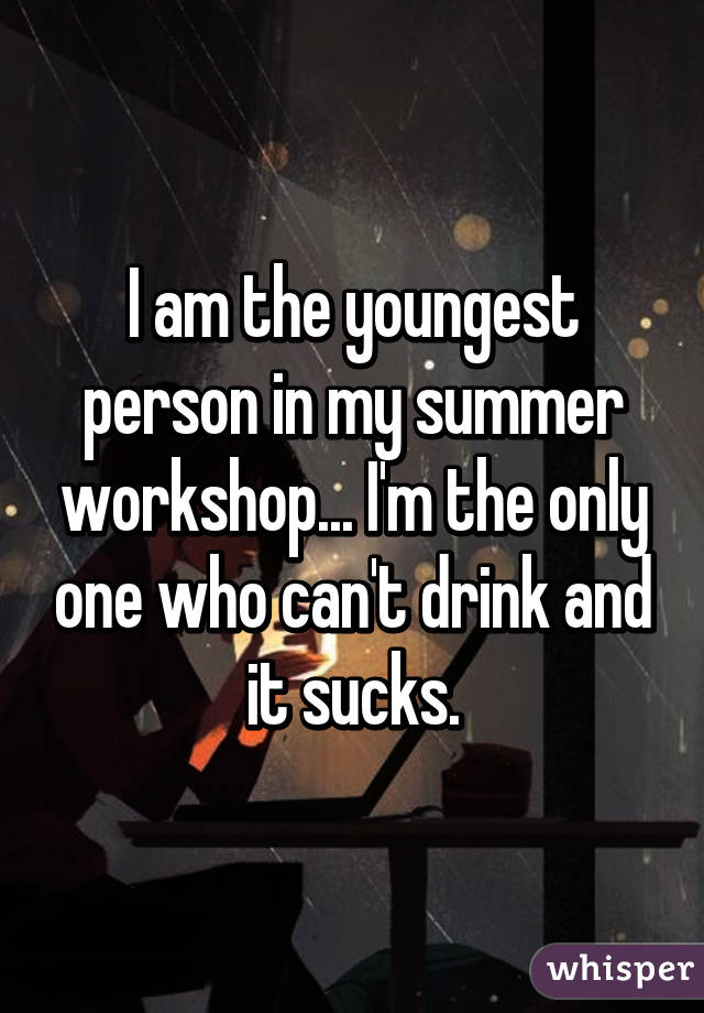 I am the youngest person in my summer workshop... I'm the only one who can't drink and it sucks.