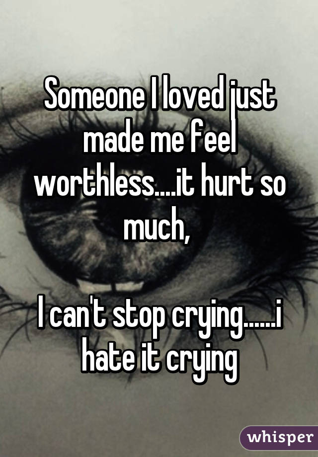 Someone I loved just made me feel worthless....it hurt so much, 

I can't stop crying......i hate it crying