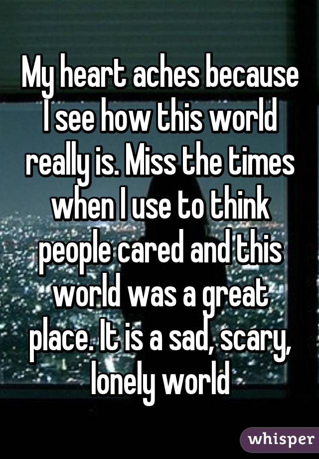 My heart aches because I see how this world really is. Miss the times when I use to think people cared and this world was a great place. It is a sad, scary, lonely world