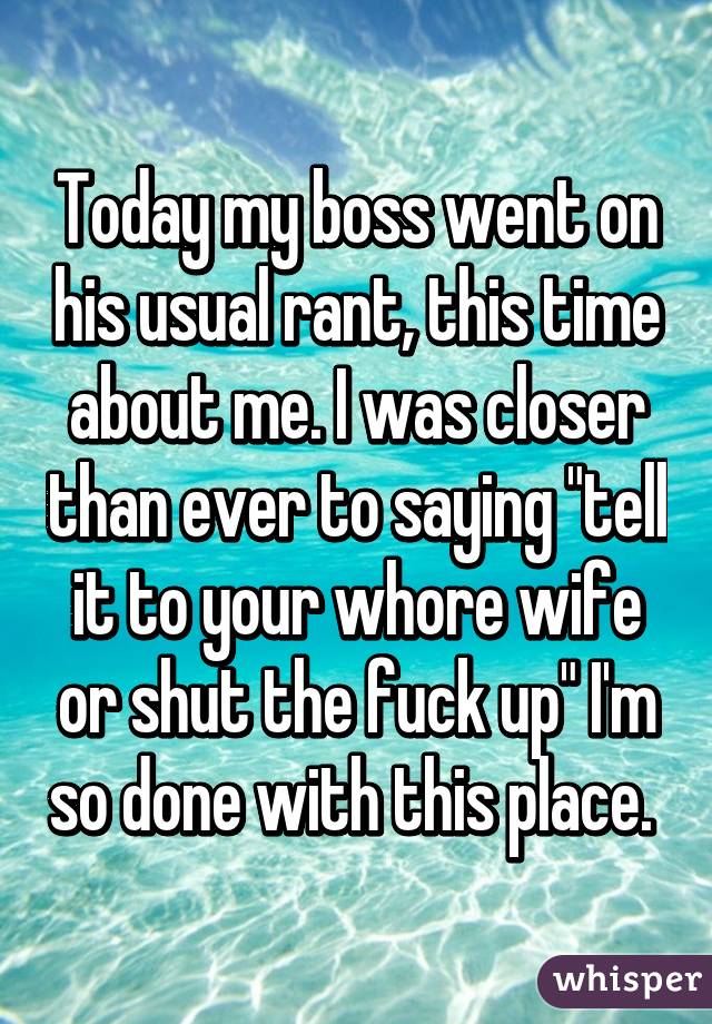 Today my boss went on his usual rant, this time about me. I was closer than ever to saying "tell it to your whore wife or shut the fuck up" I'm so done with this place. 