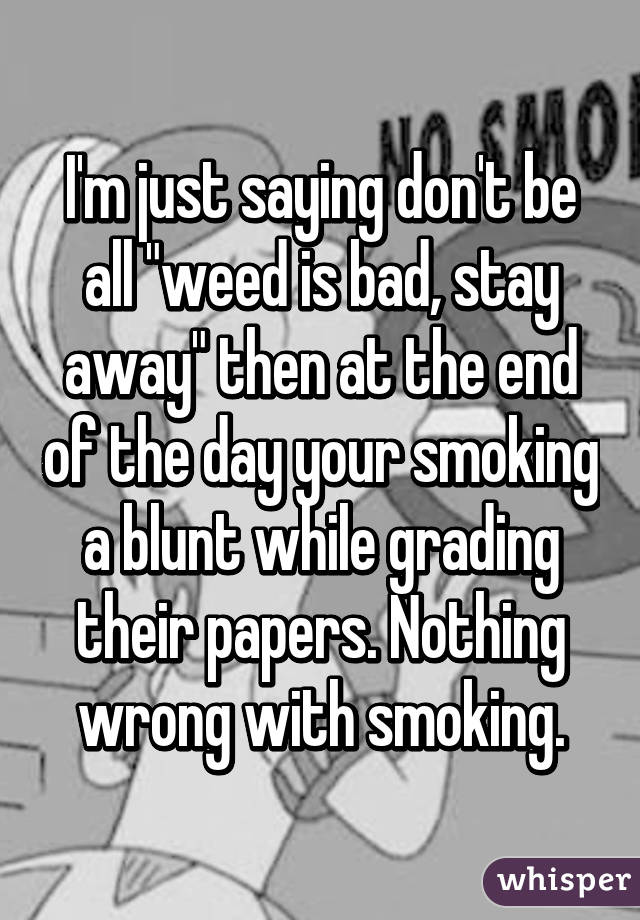 I'm just saying don't be all "weed is bad, stay away" then at the end of the day your smoking a blunt while grading their papers. Nothing wrong with smoking.