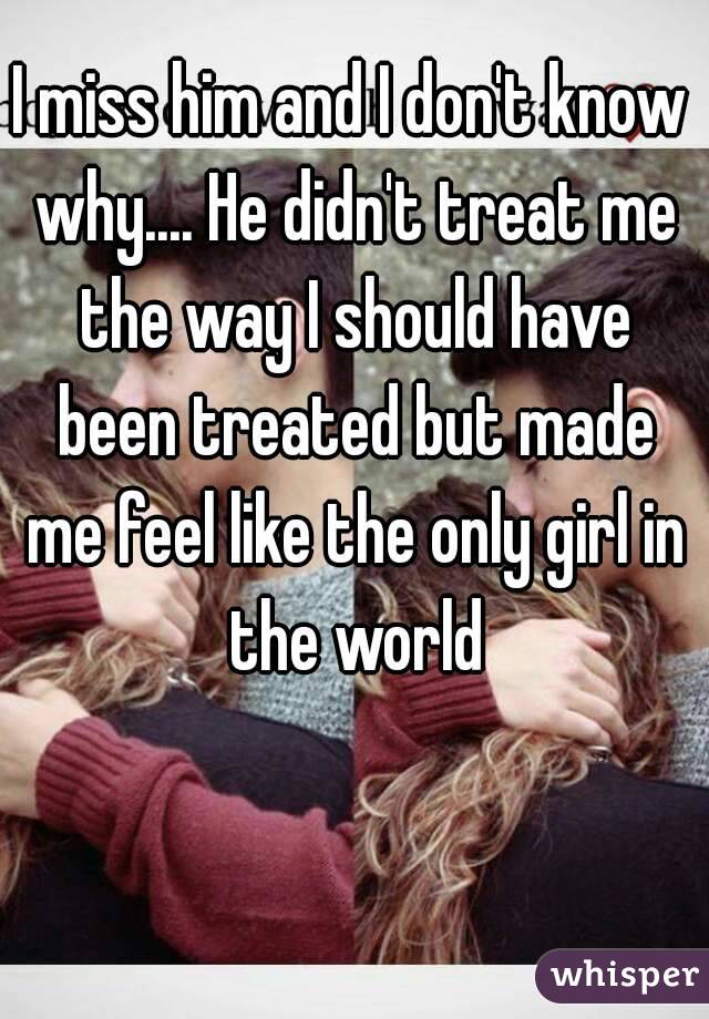 I miss him and I don't know why.... He didn't treat me the way I should have been treated but made me feel like the only girl in the world
