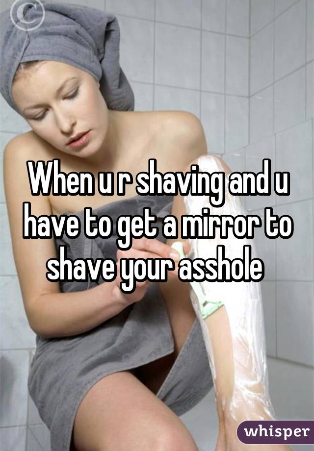 When u r shaving and u have to get a mirror to shave your asshole 