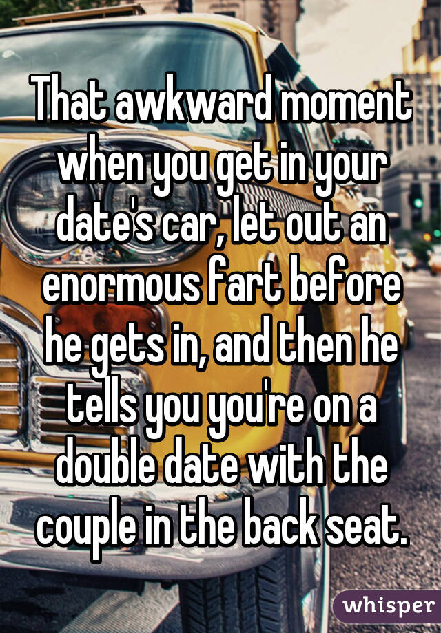 That awkward moment when you get in your date's car, let out an enormous fart before he gets in, and then he tells you you're on a double date with the couple in the back seat.