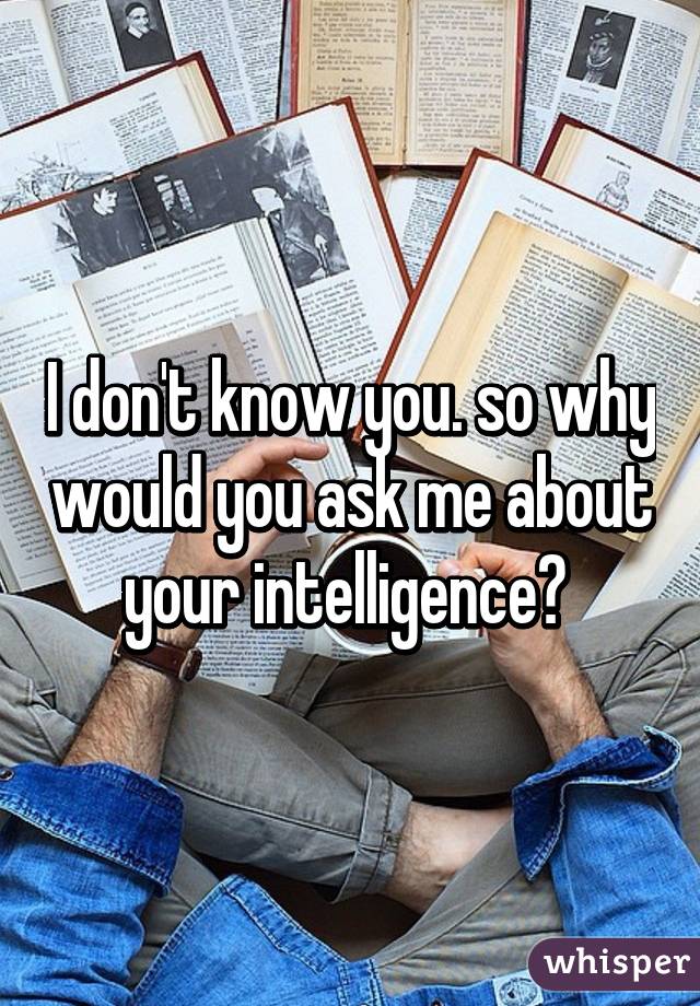 I don't know you. so why would you ask me about your intelligence? 