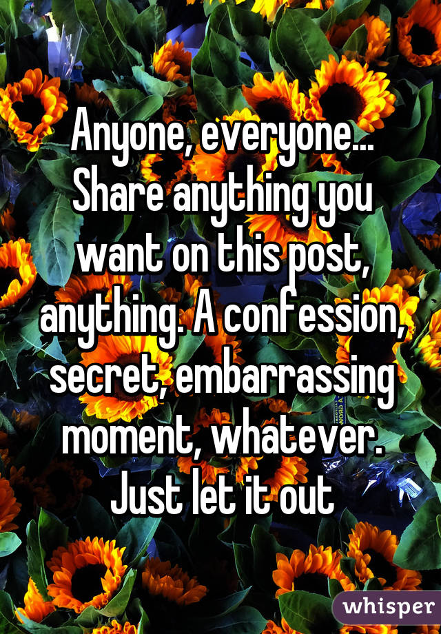 Anyone, everyone... Share anything you want on this post, anything. A confession, secret, embarrassing moment, whatever. Just let it out