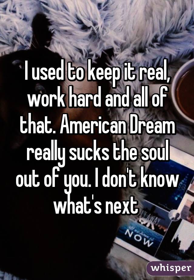 I used to keep it real, work hard and all of that. American Dream really sucks the soul out of you. I don't know what's next 