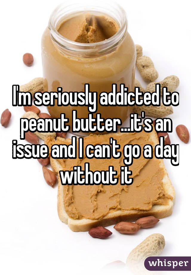 I'm seriously addicted to peanut butter...it's an issue and I can't go a day without it