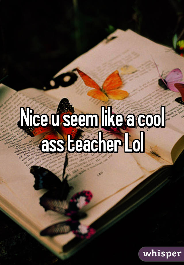 Nice u seem like a cool ass teacher Lol