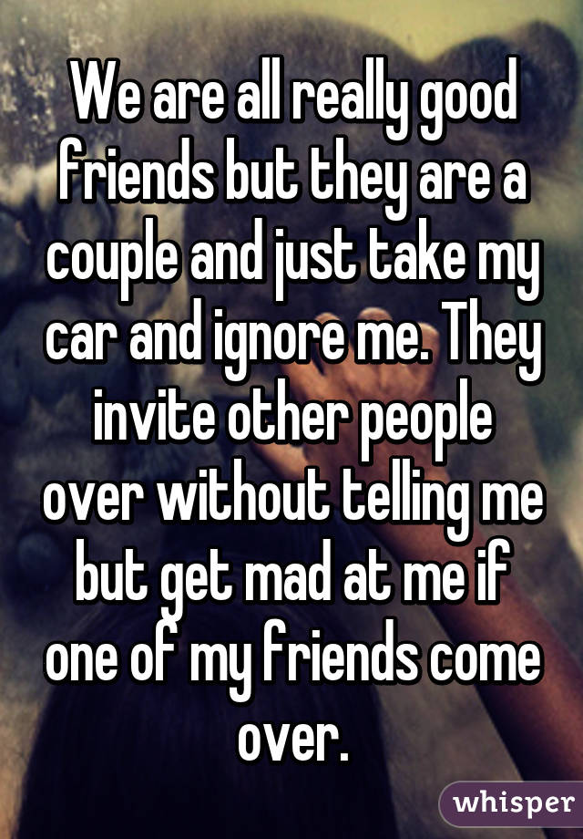 We are all really good friends but they are a couple and just take my car and ignore me. They invite other people over without telling me but get mad at me if one of my friends come over.