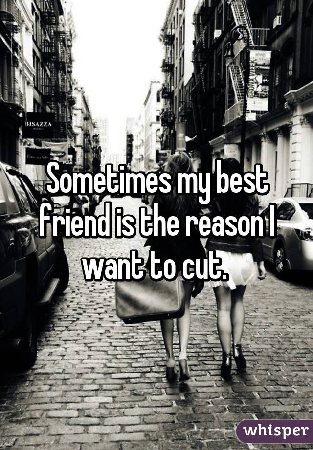 Sometimes my best friend is the reason I want to cut. 