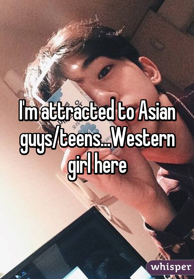 I'm attracted to Asian guys/teens...Western girl here