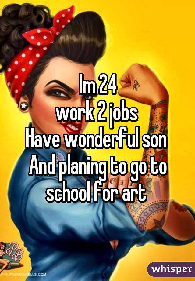 Im 24
work 2 jobs 
Have wonderful son 
And planing to go to school for art 