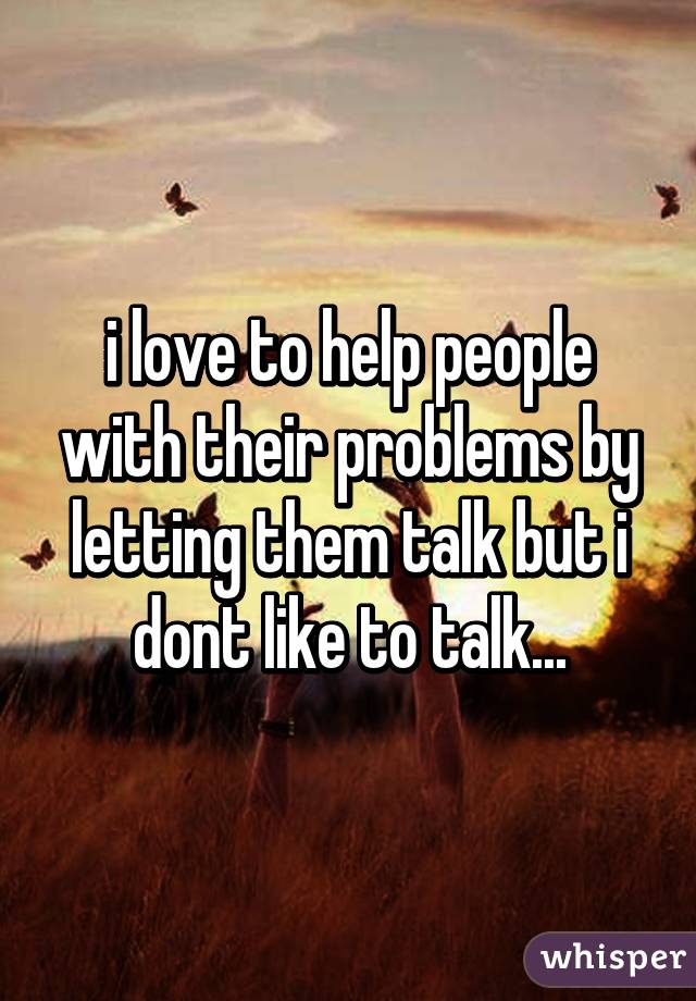 i love to help people with their problems by letting them talk but i dont like to talk...