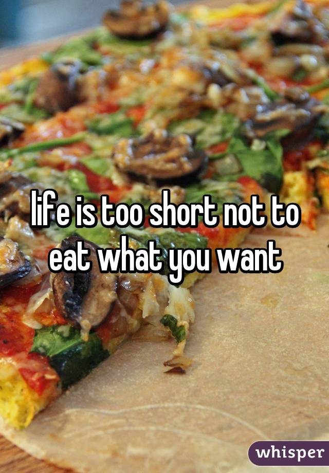 life is too short not to eat what you want