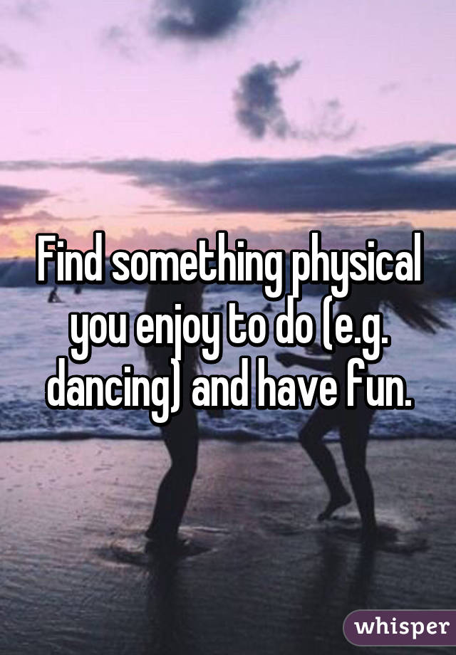 Find something physical you enjoy to do (e.g. dancing) and have fun.