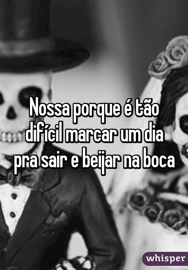 Nossa porque é tão difícil marcar um dia pra sair e beijar na boca