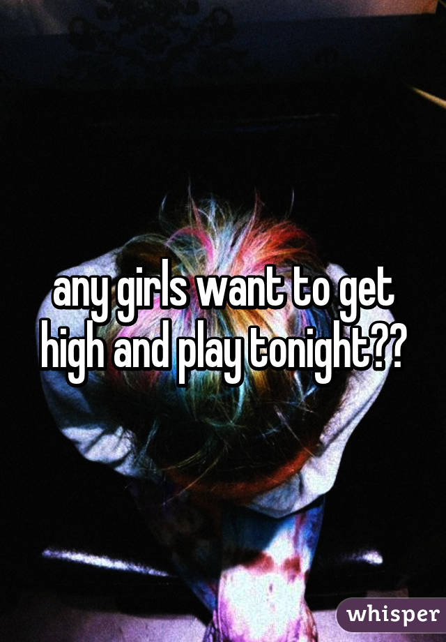 any girls want to get high and play tonight??