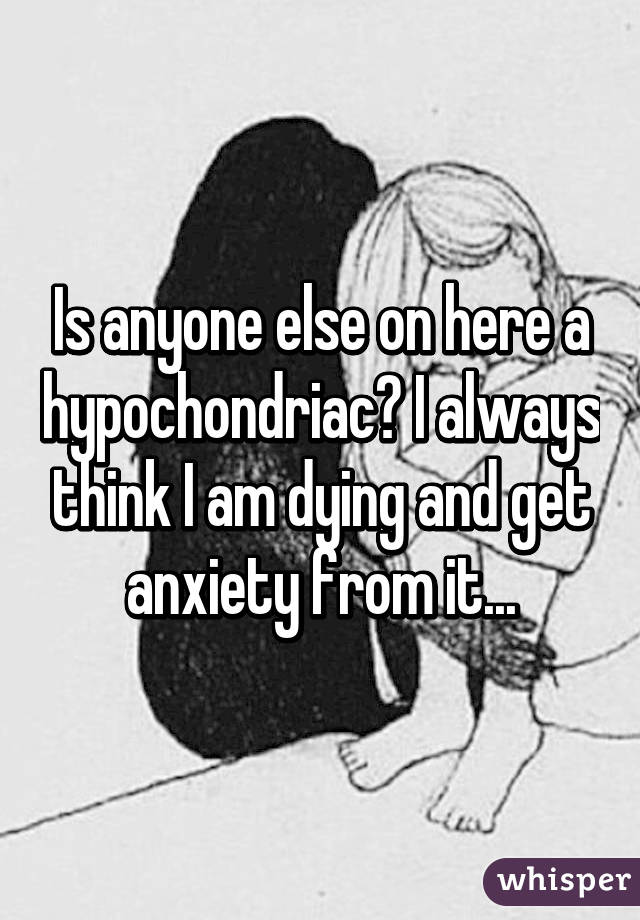 Is anyone else on here a hypochondriac? I always think I am dying and get anxiety from it...