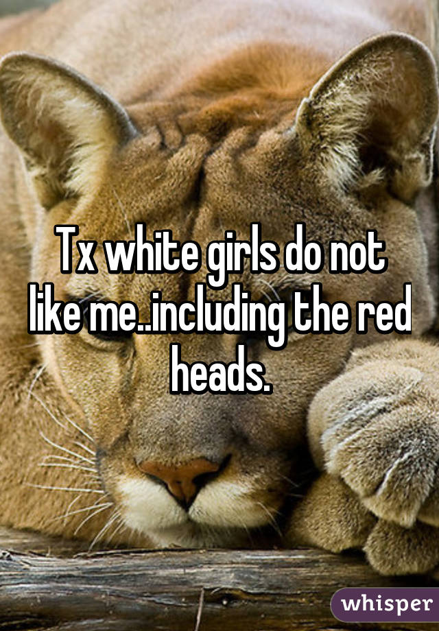 Tx white girls do not like me..including the red heads.