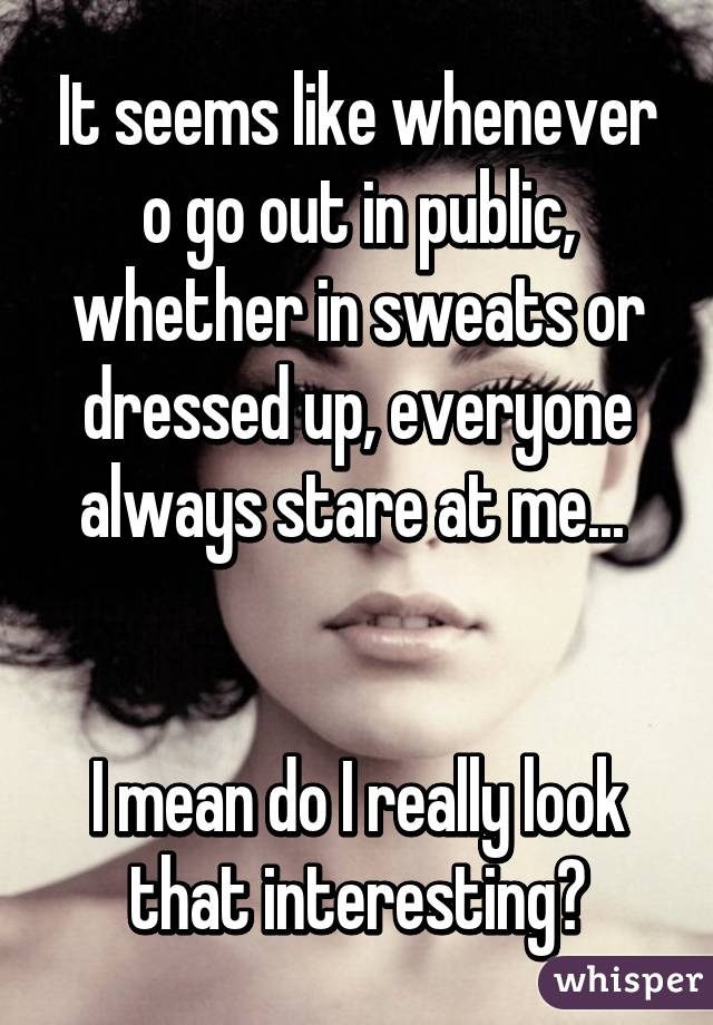 It seems like whenever o go out in public, whether in sweats or dressed up, everyone always stare at me... 


I mean do I really look that interesting?