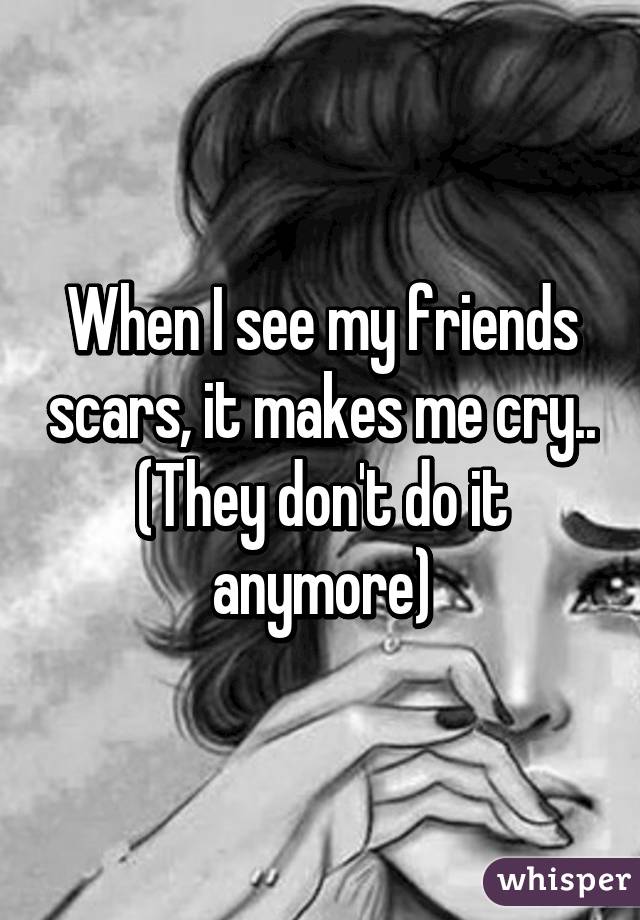 When I see my friends scars, it makes me cry.. (They don't do it anymore)