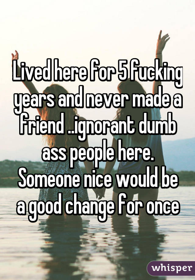 Lived here for 5 fucking years and never made a friend ..ignorant dumb ass people here. Someone nice would be a good change for once