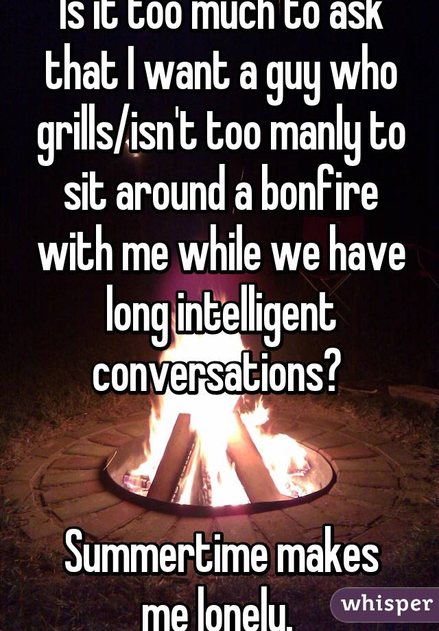 Is it too much to ask that I want a guy who grills/isn't too manly to sit around a bonfire with me while we have long intelligent conversations? 


Summertime makes me lonely. 