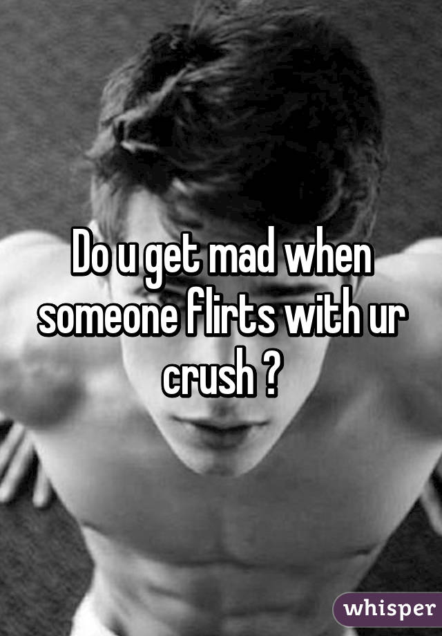 Do u get mad when someone flirts with ur crush ?