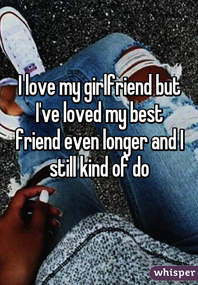 I love my girlfriend but I've loved my best friend even longer and I still kind of do
