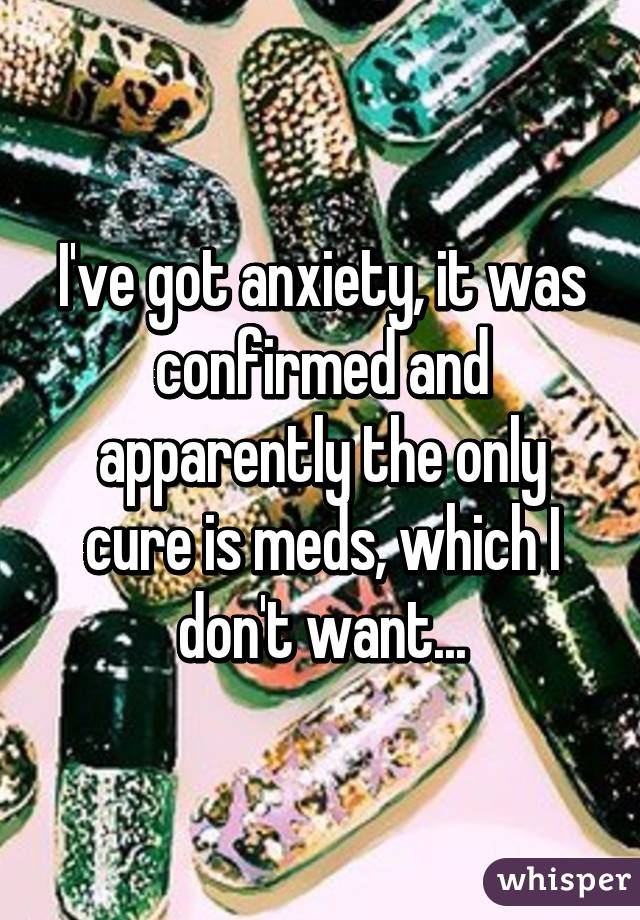 I've got anxiety, it was confirmed and apparently the only cure is meds, which I don't want...