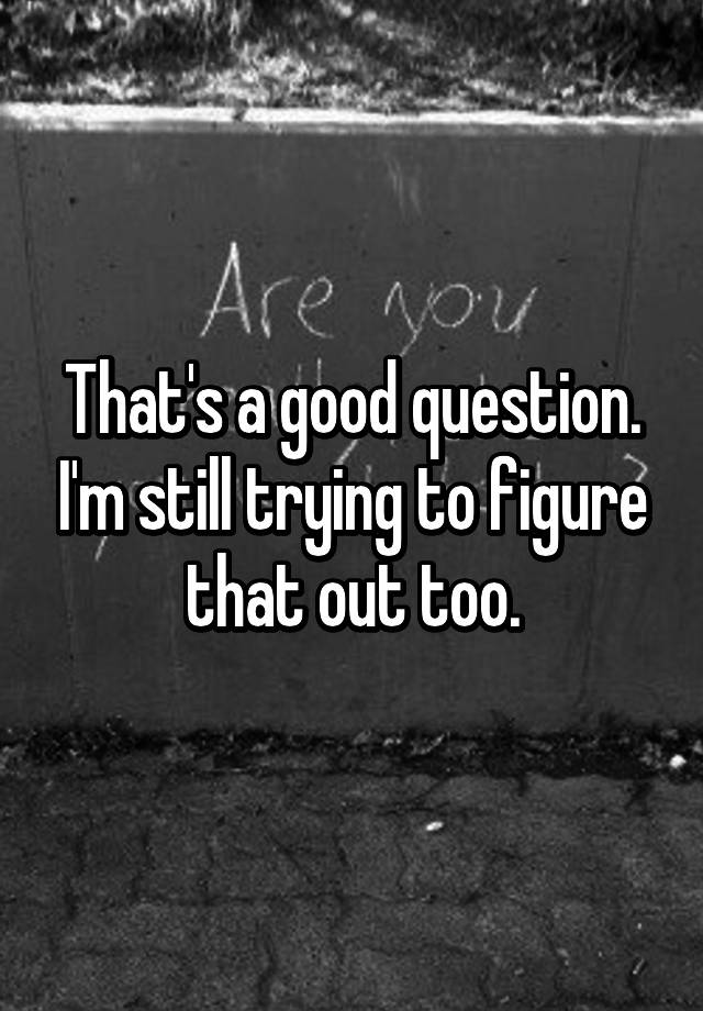 that-s-a-good-question-i-m-still-trying-to-figure-that-out-too