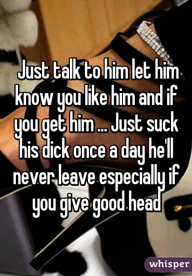 Just talk to him let him know you like him and if you get him ... Just suck his dick once a day he'll never leave especially if you give good head