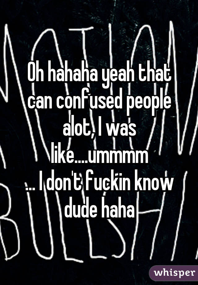 Oh hahaha yeah that can confused people alot, I was like....ummmm
... I don't fuckin know dude haha