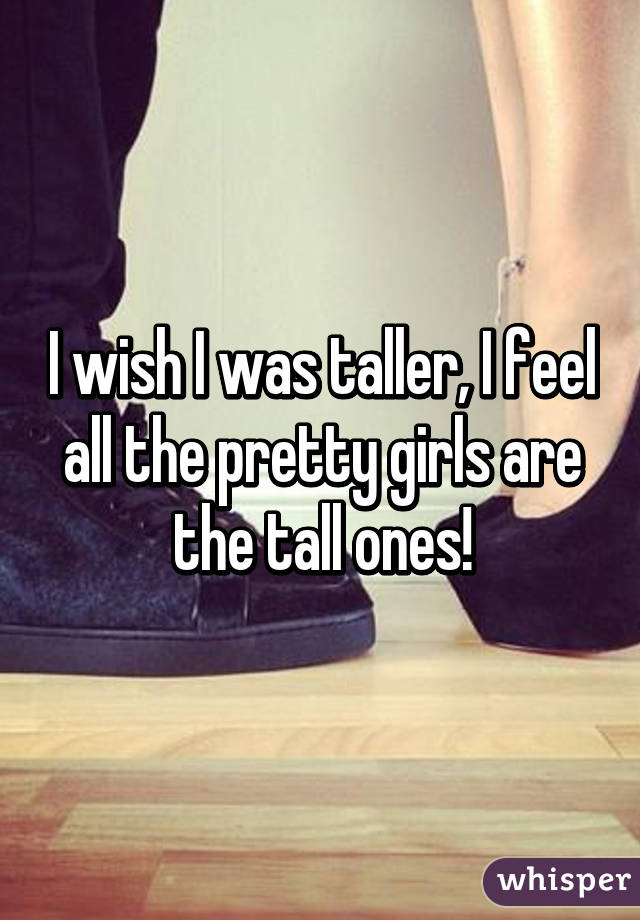 I wish I was taller, I feel all the pretty girls are the tall ones!