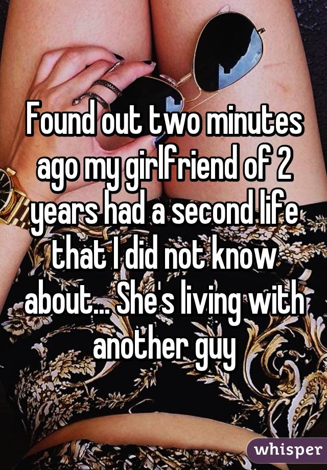 Found out two minutes ago my girlfriend of 2 years had a second life that I did not know about... She's living with another guy