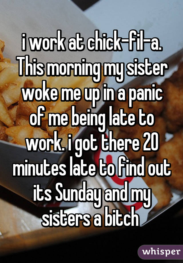 i work at chick-fil-a. This morning my sister woke me up in a panic of me being late to work. i got there 20 minutes late to find out its Sunday and my sisters a bitch 