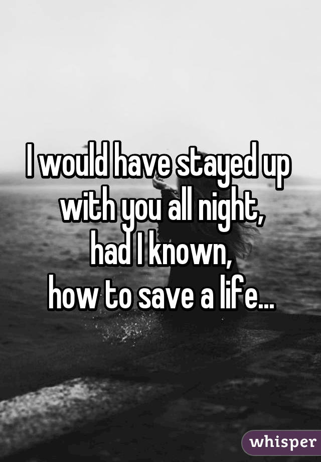 I would have stayed up 
with you all night,
 had I known, 
how to save a life...