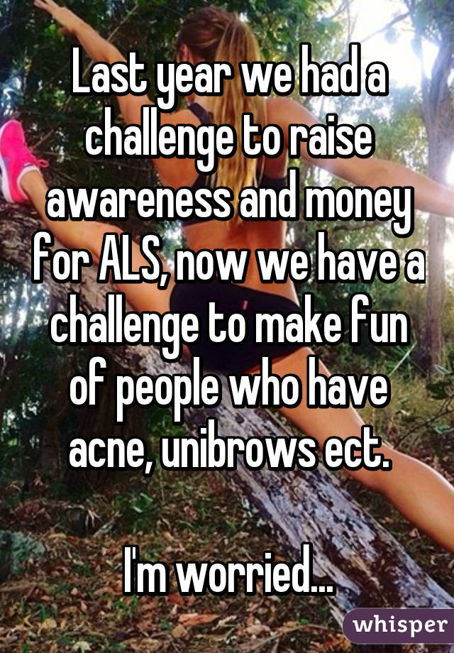 Last year we had a challenge to raise awareness and money for ALS, now we have a challenge to make fun of people who have acne, unibrows ect.

I'm worried...