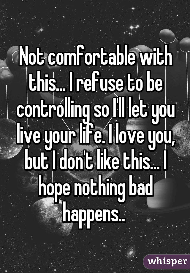 Not comfortable with this... I refuse to be controlling so I'll let you live your life. I love you, but I don't like this... I hope nothing bad happens.. 