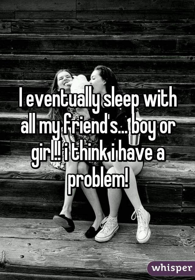 I eventually sleep with all my friend's... boy or girl!! i think i have a problem!