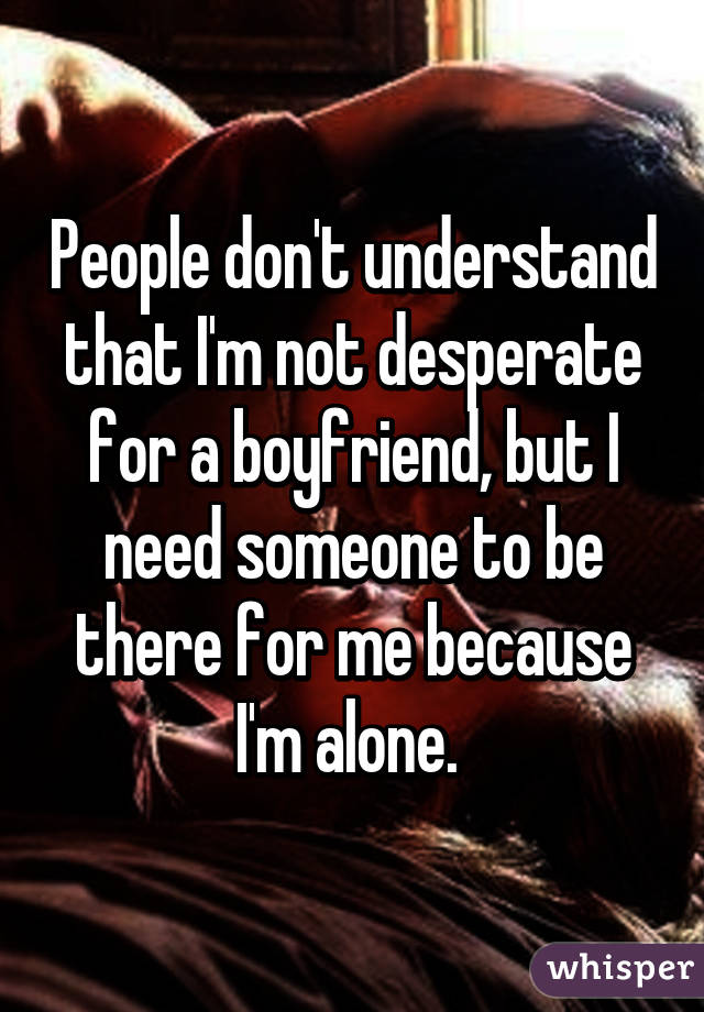 People don't understand that I'm not desperate for a boyfriend, but I need someone to be there for me because I'm alone. 