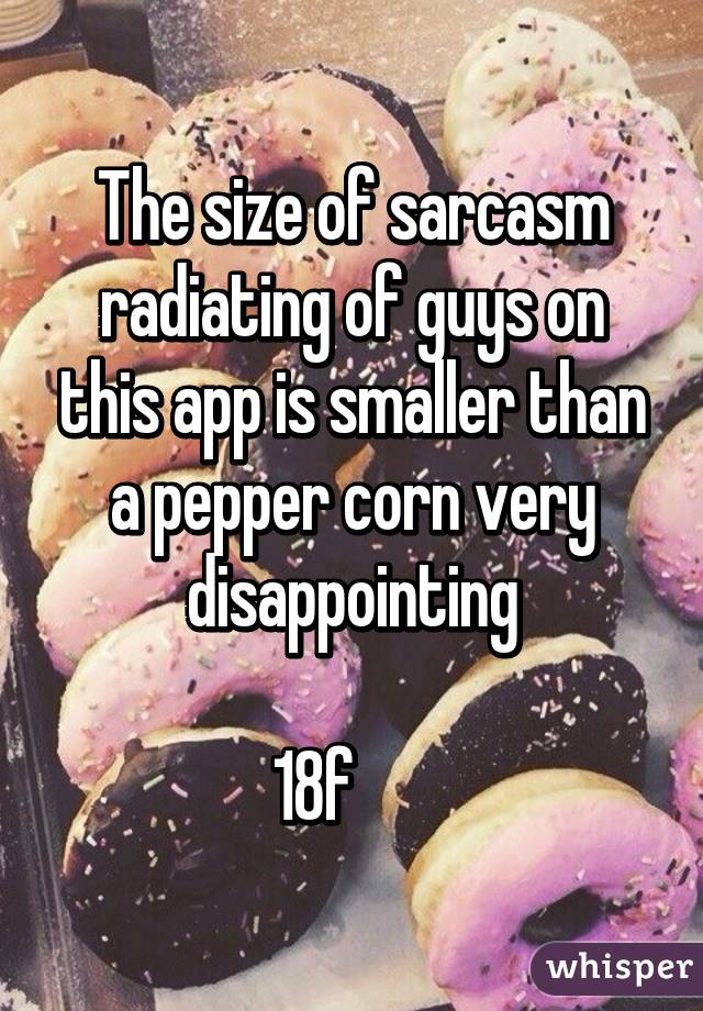 The size of sarcasm radiating of guys on this app is smaller than a pepper corn very disappointing
 
18f      