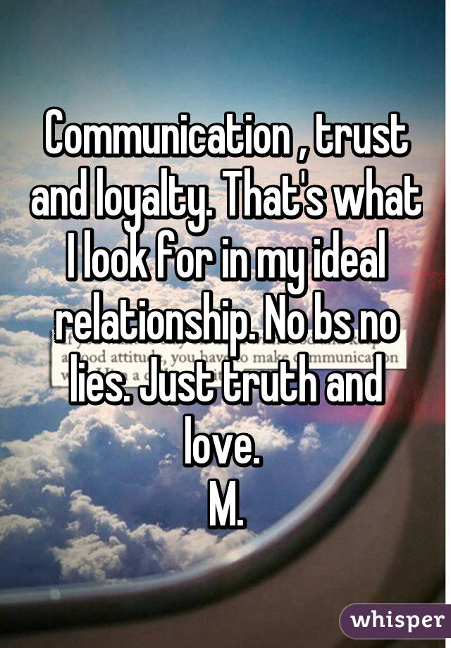 Communication , trust and loyalty. That's what I look for in my ideal relationship. No bs no lies. Just truth and love. 
M.