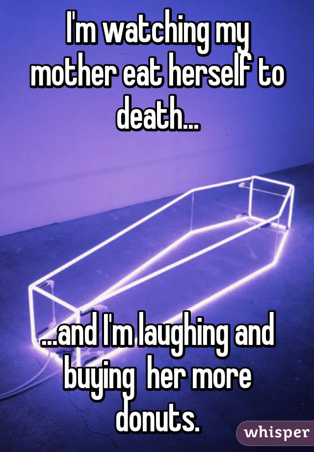 I'm watching my mother eat herself to death...




...and I'm laughing and buying  her more donuts.