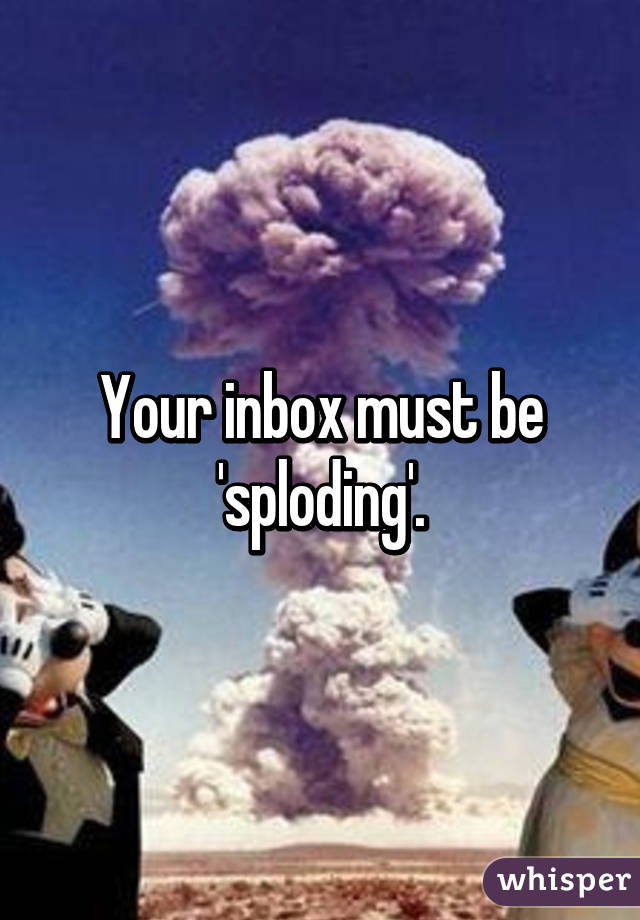 Your inbox must be 'sploding'.