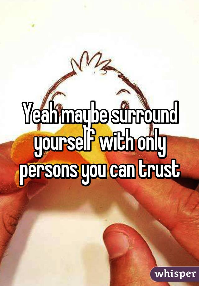 Yeah maybe surround yourself with only persons you can trust