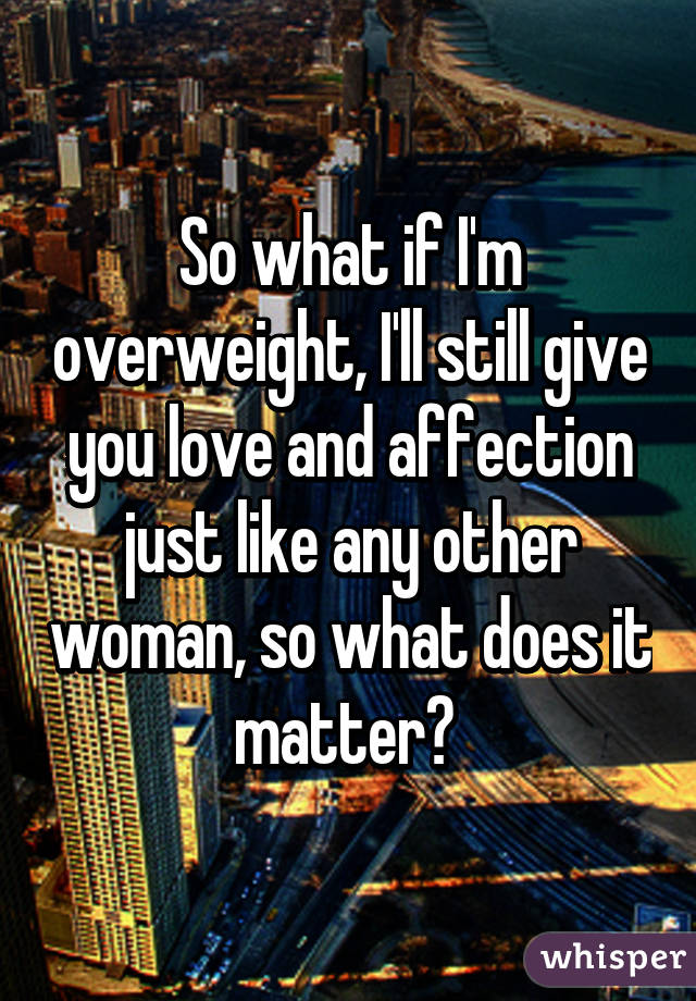 So what if I'm overweight, I'll still give you love and affection just like any other woman, so what does it matter? 